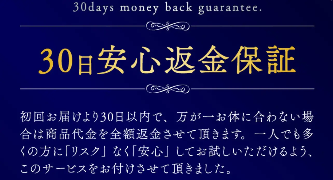 30日間全額返金保証付 初回お届けより30日以内で、万が一お体に合わない場合は商品代金を全額返金させて頂きます。一人でも多くの方に「リスク」なく「安心」してお試しいただけるよう、このサービスをお付けさせて頂きました。